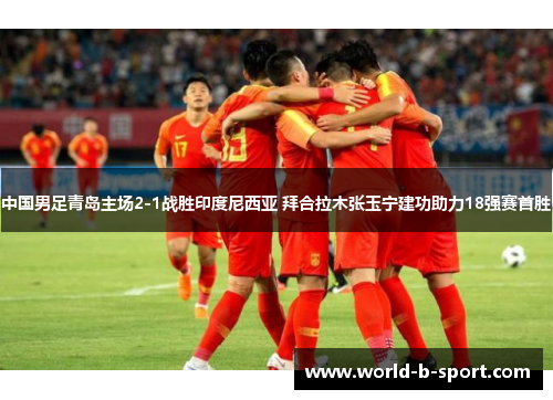 中国男足青岛主场2-1战胜印度尼西亚 拜合拉木张玉宁建功助力18强赛首胜
